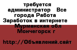 требуется администратор - Все города Работа » Заработок в интернете   . Мурманская обл.,Мончегорск г.